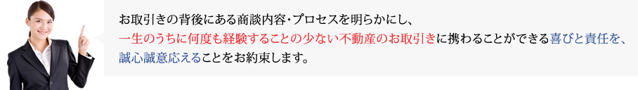 お取引きの背後にある商談内容・プロセスを明らかにし、一生のうちに何度も経験することの少ない不動産のお取引きに携わることができる喜びと責任を、誠心誠意応えることをお約束します。